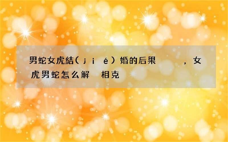 男蛇女虎結(jié)婚的后果，女虎男蛇怎么解決相克